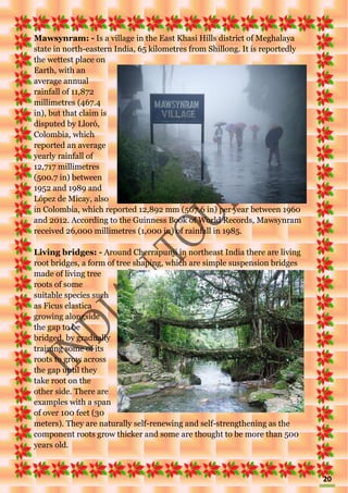 20
Mawsynram: - Is a village in the East Khasi Hills district of Meghalaya
state in north-eastern India, 65 kilometres from Shillong. It is reportedly
the wettest place on
Earth, with an
average annual
rainfall of 11,872
millimetres (467.4
in), but that claim is
disputed by Lloró,
Colombia, which
reported an average
yearly rainfall of
12,717 millimetres
(500.7 in) between
1952 and 1989 and
López de Micay, also
in Colombia, which reported 12,892 mm (507.6 in) per year between 1960
and 2012. According to the Guinness Book of World Records, Mawsynram
received 26,000 millimetres (1,000 in) of rainfall in 1985.
Living bridges: - Around Cherrapunji in northeast India there are living
root bridges, a form of tree shaping, which are simple suspension bridges
made of living tree
roots of some
suitable species such
as Ficus elastica
growing alongside
the gap to be
bridged, by gradually
training some of its
roots to grow across
the gap until they
take root on the
other side. There are
examples with a span
of over 100 feet (30
meters). They are naturally self-renewing and self-strengthening as the
component roots grow thicker and some are thought to be more than 500
years old.
 