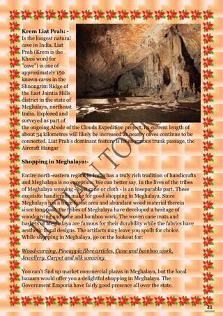 21
Krem Liat Prah: -
Is the longest natural
cave in India. Liat
Prah (Krem is the
Khasi word for
"cave") is one of
approximately 150
known caves in the
Shnongrim Ridge of
the East Jaintia Hills
district in the state of
Meghalaya, northeast
India. Explored and
surveyed as part of
the ongoing Abode of the Clouds Expedition project, its current length of
about 34 kilometres will likely be increased as nearby caves continue to be
connected. Liat Prah's dominant feature is its enormous trunk passage, the
Aircraft Hangar
Shopping in Meghalaya:-
Entire north-eastern region in India has a truly rich tradition of handicrafts
and Meghalaya is no exception. We can better say, in the lives of the tribes
of Meghalaya weaving - be it cane or cloth - is an inseparable part. These
exquisite handicrafts make for good shopping in Meghalaya. Since
Meghalaya has a huge forest area and abundant wood material therein
since long past, the tribes of Meghalaya have developed a heritage of
woodcarving and cane and bamboo work. The woven cane mats and
baskets of Meghalaya are famous for their durability while the fabrics have
aesthetic floral designs. The artifacts may leave you spoilt for choice.
While shopping in Meghalaya, go on the lookout for:
Wood-carving, Pineapple fibre articles, Cane and bamboo work,
Jewellery, Carpet and silk weaving.
You can't find up market commercial plazas in Meghalaya, but the local
bazaars would offer you a delightful shopping in Meghalaya. The
Government Emporia have fairly good presence all over the state.
 