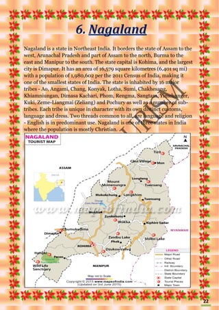 22
6. Nagaland
Nagaland is a state in Northeast India. It borders the state of Assam to the
west, Arunachal Pradesh and part of Assam to the north, Burma to the
east and Manipur to the south. The state capital is Kohima, and the largest
city is Dimapur. It has an area of 16,579 square kilometres (6,401 sq mi)
with a population of 1,980,602 per the 2011 Census of India, making it
one of the smallest states of India. The state is inhabited by 16 major
tribes - Ao, Angami, Chang, Konyak, Lotha, Sumi, Chakhesang,
Khiamniungan, Dimasa Kachari, Phom, Rengma, Sangtam, Yimchunger,
Kuki, Zeme-Liangmai (Zeliang) and Pochury as well as a number of sub-
tribes. Each tribe is unique in character with its own distinct customs,
language and dress. Two threads common to all, are language and religion
- English is in predominant use. Nagaland is one of three states in India
where the population is mostly Christian.
 