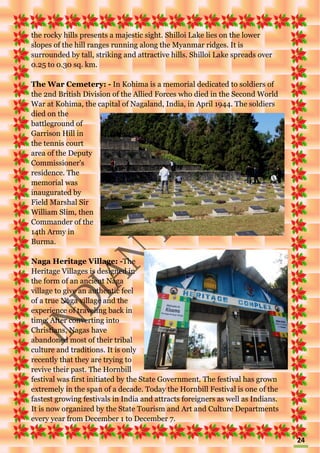 24
the rocky hills presents a majestic sight. Shilloi Lake lies on the lower
slopes of the hill ranges running along the Myanmar ridges. It is
surrounded by tall, striking and attractive hills. Shilloi Lake spreads over
0.25 to 0.30 sq. km.
The War Cemetery: - In Kohima is a memorial dedicated to soldiers of
the 2nd British Division of the Allied Forces who died in the Second World
War at Kohima, the capital of Nagaland, India, in April 1944. The soldiers
died on the
battleground of
Garrison Hill in
the tennis court
area of the Deputy
Commissioner's
residence. The
memorial was
inaugurated by
Field Marshal Sir
William Slim, then
Commander of the
14th Army in
Burma.
Naga Heritage Village: -The
Heritage Villages is designed in
the form of an ancient Naga
village to give an authentic feel
of a true Naga village and the
experience of traveling back in
time. After converting into
Christians, Nagas have
abandoned most of their tribal
culture and traditions. It is only
recently that they are trying to
revive their past. The Hornbill
festival was first initiated by the State Government. The festival has grown
extremely in the span of a decade. Today the Hornbill Festival is one of the
fastest growing festivals in India and attracts foreigners as well as Indians.
It is now organized by the State Tourism and Art and Culture Departments
every year from December 1 to December 7.
 