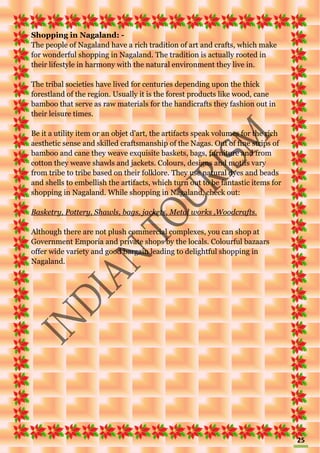 25
Shopping in Nagaland: -
The people of Nagaland have a rich tradition of art and crafts, which make
for wonderful shopping in Nagaland. The tradition is actually rooted in
their lifestyle in harmony with the natural environment they live in.
The tribal societies have lived for centuries depending upon the thick
forestland of the region. Usually it is the forest products like wood, cane
bamboo that serve as raw materials for the handicrafts they fashion out in
their leisure times.
Be it a utility item or an objet d'art, the artifacts speak volumes for the rich
aesthetic sense and skilled craftsmanship of the Nagas. Out of fine strips of
bamboo and cane they weave exquisite baskets, bags, furniture and from
cotton they weave shawls and jackets. Colours, designs and motifs vary
from tribe to tribe based on their folklore. They use natural dyes and beads
and shells to embellish the artifacts, which turn out to be fantastic items for
shopping in Nagaland. While shopping in Nagaland, check out:
Basketry, Pottery, Shawls, bags, jackets, Metal works ,Woodcrafts.
Although there are not plush commercial complexes, you can shop at
Government Emporia and private shops by the locals. Colourful bazaars
offer wide variety and good bargain leading to delightful shopping in
Nagaland.
 