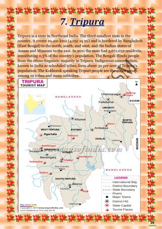 26
7. Tripura
Tripura is a state in Northeast India. The third-smallest state in the
country, it covers 10,491 km2 (4,051 sq mi) and is bordered by Bangladesh
(East Bengal) to the north, south, and west, and the Indian states of
Assam and Mizoram to the east. In 2011 the state had 3,671,032 residents,
constituting 0.3% of the country's population. The Bengali Hindu people
from the ethno-linguistic majority in Tripura. Indigenous communities,
known in India as scheduled tribes, form about 30 per cent of Tripura's
population. The Kokborok speaking Tripuri people are the major group
among 19 tribes and many subtribes.
 