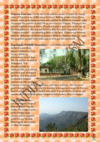 27
Tripura Tourism - In the far north eastern corner of India, the sleepy
state of Tripura is an idyllic place to travel. Rolling green valleys, dense
woods, some picturesque palaces and pristine Buddhist sites would make
you forget the worries of daily life as you travel to Tripura. Tripura is the
second smallest state in India. The place traces it past even in the age of
the Mahabharata. The popular belief is that the name originates from
"Tripura Sundari" - the presiding deity of the land. Tripura was formerly
ruled by Maharajas of Manikya dynasty. With the Independence in 1947,
the kingdom merged with India and in 1972 got the statehood.
Sepahijala Wildlife Sanctuary: - is a wildlife sanctuary in Tripura,
India of some 18.53
square kilometres (7.15
sq mi), about 25
kilometres (16 mi) from
the city centre, located in
Bishalgarh. It is
woodland with an
artificial lake and natural
botanical and zoological
gardens. It is famous for
its clouded leopard
enclosures. The sanctuary
contains a variety of birds, primates, and other animals. The terrain is
green throughout the year and the weather is temperate except for the two
humid summer months of March and April. It gives shelter to about 150
species of birds and the unique bespectacled monkey, Phayre's langur.
The Lushai Hills : -
are a mountain range in
Mizoram and Tripura,
India. The range is part
of the Patkai range
system and its highest
point is 2,157 m high
Phawngpui, also known
as 'Blue Mountain'.
 