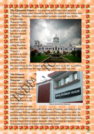 28
The Ujjayanta Palace : - is a museum and former royal palace of
Tripura (princely state) situated in Agartala, the capital of the Indian state
of Tripura. The palace was constructed between 1899 and 1901 by the
Tripura king,
Maharaja Radha
Kishore Manikya,
and stands on the
banks of a small
lake surrounded
by Mughal
gardens. It was
the home of the
ruling Manikya
dynasty until the
Tripura`s
accession to India
in October 1949.
The palace was
purchased from
the royal family by the Tripura government in 1972-73 for Rs. 2.5 million,
and was used to house the state legislative assembly until July 2011.
The Tripura
Government
Museum : - Ujjayanta
Palace, Agartala in the
Indian state of Tripura is
housed in the Ujjayanta
Palace, former royal
palace of the Tripura
(princely state). It was
first established on 22
June 1970 as
multicultural museum
with emphasis on art and crafts of the state of Tripura, and shifted to the
much larger heritage edifice of the Ujjayanta Palace, opened in 1901. On
25 September 2013 a formal inauguration function was held to mark the
opening of the new museum by Hamid Ansari, the Vice President of India.
It is northeast India's largest museum with a "national perspective while
remaining focused on Tripura and northeast India".
 