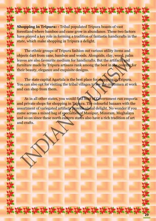 29
Shopping in Tripura: - Tribal populated Tripura boasts of vast
forestland where bamboo and cane grow in abundance. These two factors
have played a key role in forming a tradition of fantastic handicrafts in the
state, which make shopping in Tripura a delight.
The ethnic groups of Tripura fashion out various utility items and
objects dart from cane, bamboo and woods. Alongside, clay, wood, palm
leaves are also favourite medium for handicrafts. But the artifacts and
furniture made by Tripura artisans rank among the best in the country for
their beauty, elegance and exquisite designs.
The state capital Agartala is the best place for shopping in Tripura.
You can also opt for visiting the tribal villages to see the craftsmen at work
and can shop from them.
As in all other states, you would find host of Government run emporia
and private shops for shopping in Tripura. The colourful bazaars with the
assortment of variegated artifacts provide visual delight. No wonder if you
come across a mixed bag of specialties of Manipur, Mizoram, Meghalaya
and so on since these north eastern states also have a rich tradition of art
and crafts.
 