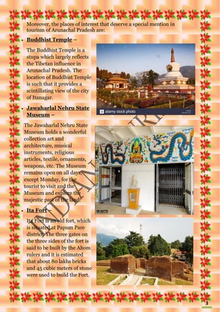 3
Moreover, the places of interest that deserve a special mention in
tourism of Arunachal Pradesh are:
 Buddhist Temple –
The Buddhist Temple is a
stupa which largely reflects
the Tibetan influence in
Arunachal Pradesh. The
location of Buddhist Temple
is such that it provides a
scintillating view of the city
of Itanagar.
 Jawaharlal Nehru State
Museum –
The Jawaharlal Nehru State
Museum holds a wonderful
collection art and
architecture, musical
instruments, religious
articles, textile, ornaments,
weapons, etc. The Museum
remains open on all days,
except Monday, for the
tourist to visit and the
Museum and explore the
majestic past of the land.
 Ita Fort –
Ita Fort is an old fort, which
is situated at Papum Pare
district. The three gates on
the three sides of the fort is
said to be built by the Ahom
rulers and it is estimated
that about 80 lakhs bricks
and 45 cubic meters of stone
were used to build the Fort.
 