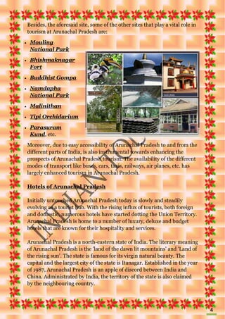 4
Besides, the aforesaid site, some of the other sites that play a vital role in
tourism at Arunachal Pradesh are:
 Mouling
National Park
 Bhishmaknagar
Fort
 Buddhist Gompa
 Namdapha
National Park
 Malinithan
 Tipi Orchidarium
 Parasuram
Kund, etc.
Moreover, due to easy accessibility of Arunachal Pradesh to and from the
different parts of India, is also instrumental towards enhancing the
prospects of Arunachal Pradesh tourism. The availability of the different
modes of transport like buses, cars, taxis, railways, air planes, etc. has
largely enhanced tourism in Arunachal Pradesh.
Hotels of Arunachal Pradesh
Initially untouched Arunachal Pradesh today is slowly and steadily
evolving as a tourist hub. With the rising influx of tourists, both foreign
and domestic, numerous hotels have started dotting the Union Territory.
Arunachal Pradesh is home to a number of luxury, deluxe and budget
hotels that are known for their hospitality and services.
Arunachal Pradesh is a north-eastern state of India. The literary meaning
of Arunachal Pradesh is the 'land of the dawn lit mountains' and 'Land of
the rising sun'. The state is famous for its virgin natural beauty. The
capital and the largest city of the state is Itanagar. Established in the year
of 1987, Arunachal Pradesh is an apple of discord between India and
China. Administrated by India, the territory of the state is also claimed
by the neighbouring country.
 