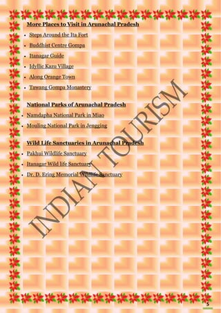 5
More Places to Visit in Arunachal Pradesh
 Steps Around the Ita Fort
 Buddhist Centre Gompa
 Itanagar Guide
 Idyllic Kazu Village
 Along Orange Town
 Tawang Gompa Monastery
National Parks of Arunachal Pradesh
 Namdapha National Park in Miao
 Mouling National Park in Jengging
Wild Life Sanctuaries in Arunachal Pradesh
 Pakhui Wildlife Sanctuary
 Itanagar Wild life Sanctuary
 Dr. D. Ering Memorial Wildlife Sanctuary
 