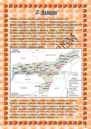 6
2. Assam
Assam is a state in north-eastern India. Located south of the
eastern Himalayas, Assam comprises the Brahmaputra Valley and the
Barak Valley along with the Karbi Anglong and Dima Hasao districts with
an area of 30,285 sq mi (78,440 km2). Assam, along with Arunachal
Pradesh, Nagaland, Manipur, Mizoram, Tripura, and Meghalaya, is one of
the Seven Sister States. Geographically, Assam and these states are
connected to the rest of India via a 22 kilometres (14 mi) strip of land
in West Bengal called the Siliguri Corridor or "Chicken's Neck". Assam
shares an international border with Bhutan and Bangladesh; and its culture,
people and climate are similar to those of South-East Asia – comprising the
elements in India’s Look east policy.
Assam is often called "The land of Red River (the Brahmaputra is called
Lohit in Assamese) and blue hills (the Eastern Himalayan range)".
The mighty river of Brahmaputra, originating from the Mansarovar Lake
in Tibet, meanders through the wooded hills and the rolling plains of the
Assam. Travel to Assam for age-old myths, enticing songs and dances,
world famous tea, diverse colourful tribes and last but not the least
important - rare species of one horned Rhinoceros.
 