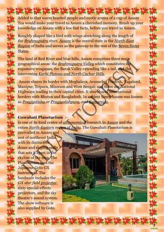 7
Added to that warm hearted people and exotic aroma of a cup of Assam
Tea would make your travel to Assam a cherished memory. Brush up your
knowledge on Assam with a few fast facts, before you travel to Assam.
Roughly shaped like a bird with wings stretching along the length of
the Brahmaputra river, Assam is the central state in the North-East
Region of India and serves as the gateway to the rest of the Seven Sister
States.
The land of Red River and blue hills, Assam comprises three main
geographical areas: the Brahmaputra Valley which constitutes the
expansive wingspan, the Barak Valley extending like a tail, and the
intervening Karbi Plateau and North Cachar Hills.
Assam shares its border with Meghalaya, Arunachal Pradesh, Nagaland,
Manipur, Tripura, Mizoram and West Bengal; and there are National
Highways leading to their capital cities. It also shares international
borders with Bhutan and Bangladesh. In ancient times Assam was known
as Pragjyotisha or Pragjyotishpura, and Kamarupa.
Guwahati Planetarium :-
Is one of its kind centre of astronomical research in Assam and the
entire North-Eastern region of India. The Guwahati Planetarium is
unrivalled in Assam and
rest of northeast India
with its distinctive
dome and sloping walls
that sets it apart in the
skyline of the area. The
Planetarium uses the
Japanese Goto GX
instrument. The
hardware includes the
GX star field projector,
sixty special-effects
projectors, and the sky
theatre's sound system.
The show software is
also supplied by Goto.
 