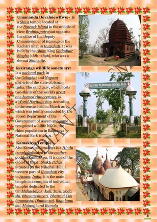 8
Umananda Devaloiewffwe:- Is
a Shiva temple located at
the Peacock Island in the middle of
river Brahmaputrajust opposite
the office of the Deputy
Commissioner of Kamrup or the
Kachari Ghat in Guwahati. It was
built by the Ahom King Gadadhar
Singha (1681–1696), who was a
devout Shaivaite.
Kaziranga wildlife sanctuary:
Is a national park in
the Golaghat and Nagaon
districts of the state of Assam,
India. The sanctuary, which hosts
two-thirds of the world's great
one-horned rhinoceroses, is
a World Heritage Site. According
to the census held in March 2015,
which was jointly conducted by the
Forest Department of the
Government of Assam and some
recognized wildlife NGOs, the
rhino population in Kaziranga
National Park is 2,401.
Kamakhya Temple:-
Also Kamrup-Kamakhya is a Hindu
temple dedicated to the mother
goddessKamakhya. It is one of the
oldest of the 51 Shakti Pithas.
Situated on the Nilachal Hill in
western part of Guwahati city
in Assam, India, it is the main
temple in a complex of individual
temples dedicated to the
ten Mahavidyas: Kali, Tara, Soda
shi, Bhuvaneshwari, Bhairavi,Chh
innamasta, Dhumavati, Bagalamu
khi, Matangi and Kamala
 