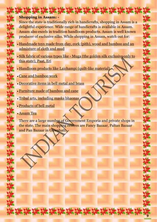 9
Shopping in Assam: -
Since the state is traditionally rich in handicrafts, shopping in Assam is a
delightful experience. Wide range of handicrafts is available in Assam.
Assam also excels in tradition handloom products. Assam is well known
producer of exclusive silks. While shopping in Assam, watch out for:
 Handmade toys made from clay, cork (pith), wood and bamboo and an
admixture of cloth and mud
 Silk fabric of various types like - Muga (the golden silk exclusive only to
this state), Paat, Eri
 Handloom products like Laichampi (quilt-like material)
 Cane and bamboo work
 Decorative items in bell metal and brass
 Furniture made of bamboo and cane
 Tribal arts, including masks bhaonas
 Products of bell metal
 Assam Tea
There are a large number of Government Emporia and private shops in
the state. The main shopping centres are Fancy Bazaar, Paltan Bazaar
and Pan Bazaar in Guwahati.
 