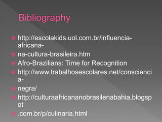  http://escolakids.uol.com.br/influencia-
africana-
 na-cultura-brasileira.htm
 Afro-Brazilians: Time for Recognition
 http://www.trabalhosescolares.net/conscienci
a-
 negra/
 http://culturaafricananobrasilenabahia.blogsp
ot
 .com.br/p/culinaria.html
 