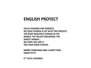 ENGLISH PROYECT
HELLO CHILDREN AND PARENTS;
WE HAVE STUDIED A LOT WITH THIS PROYECT:
THE MOST BEAUTIFUL PERSON IN THE
WORLD, THE TALLEST MOUNTAIN, THE
RAREST ANIMAL…
WE HOPE YOU LIKE IT.
YOU HAVE SOME PHOTOS.
MERRY CHRISTMAS AND A HAPPY NEW
YEAR!!!!!!!!!!
6TH LEVEL CHILDREN
 