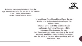 It is said that Coco Chanel herself was the one
who in 1925 designed the famous logo of the
brand Chanel.
She had spent half of his childhood in an
orphanage, that being the period which
encouraged her to design the logo.
But there is another story, according to the two ‘C’
"embrace" would be a combination of her name
and the initial of the man whom she loved with all
her heart, Capel.
However, the most plausible is that the
logo was created after the initials of the famous
Coco Chanel, the founder
of the French fashion house.
 