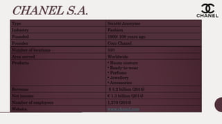 CHANEL S.A.
Type Société Anonyme
Industry Fashion
Founded 1909; 108 years ago
Founder Coco Chanel
Number of locations 310
Area served Worldwide
Products • Haute couture
• Ready-to-wear
• Perfume
• Jewellery
• Accessories
Revenue $ 5.2 billion (2016)
Net income € 1.3 billion (2014)
Number of employees 1,270 (2010)
Website www.chanel.com
 