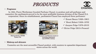 PRODUCTS
• Fragrance
In 1924, Pierre Wertheimer founded Parfums Chanel, to produce and sell perfumes and
cosmetics; the parfumerie proved to be the most profitable business division of the Chanel S.A.
corporation. Since its establishment, parfumerie Chanel has employed three perfumers:
 Ernest Beaux (1920–1961)
 Henri Robert (1958–1978)
 Jacques Polge (1978–2015)
 Olivier Polge (2015–Present)
• Makeup and skincare
Cosmetics are the most accessible Chanel product, with counters in upmarket department
stores across the world.
Fragrance and Skincare counter at
Australian department
store MYER in Sydney
Makeup Studio at MYER
Sydney City
 