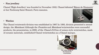 • Fine jewellery
Chanel 'High Jewellery' was founded in November 1932. Chanel debuted 'Bijoux de Diamants'
at her Faubourg Saint-Honoré, Paris mansion.
• Watches
The Chanel wristwatch division was established in 1987 In 1995, division presented a second
design, the Matelassé.Although the Première and Matelassé wristwatches were successful
products, the presentation, in 2000, of the Chanel J12 line of unisex style wristwatches, made
of ceramic materials, established Chanel wristwatches as a Chanel marque.
The unisex design of
the Chanel J12
wristwatches
 