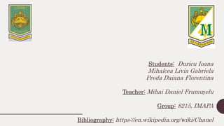 Students: Duricu Ioana
Mihalcea Livia Gabriela
Preda Daiana Florentina
Teacher: Mihai Daniel Frumușelu
Group: 8215, IMAPA
Bibliography: https://en.wikipedia.org/wiki/Chanel
 