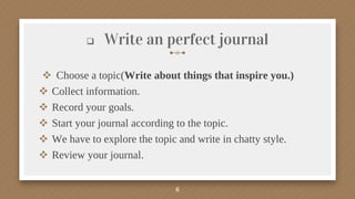  Write an perfect journal
 Choose a topic(Write about things that inspire you.)
 Collect information.
 Record your goals.
 Start your journal according to the topic.
 We have to explore the topic and write in chatty style.
 Review your journal.
6
 
