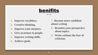 1. Improve vocablury.
2. Creative thinking.
3. Improve your memory.
4. Give awarness to people.
5. Improve writing skills.
6. Achieve goals.
benifits
7. Become more confident
about writing
8. Broaden your perspective
about topics.
9. Write without the fear of
criticism.
8
 
