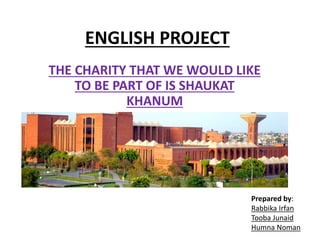 ENGLISH PROJECT
THE CHARITY THAT WE WOULD LIKE
TO BE PART OF IS SHAUKAT
KHANUM
Prepared by:
Rabbika Irfan
Tooba Junaid
Humna Noman
 