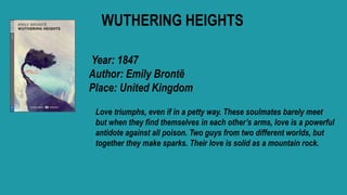 WUTHERING HEIGHTS
Year: 1847
Author: Emily Brontë
Place: United Kingdom
Love triumphs, even if in a petty way. These soulmates barely meet
but when they find themselves in each other’s arms, love is a powerful
antidote against all poison. Two guys from two different worlds, but
together they make sparks. Their love is solid as a mountain rock.
 