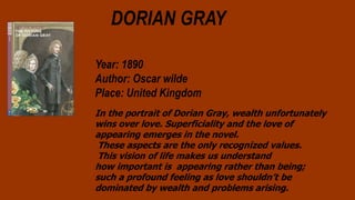 DORIAN GRAY
Year: 1890
Author: Oscar wilde
Place: United Kingdom
In the portrait of Dorian Gray, wealth unfortunately
wins over love. Superficiality and the love of
appearing emerges in the novel.
These aspects are the only recognized values.
This vision of life makes us understand
how important is appearing rather than being;
such a profound feeling as love shouldn’t be
dominated by wealth and problems arising.
 