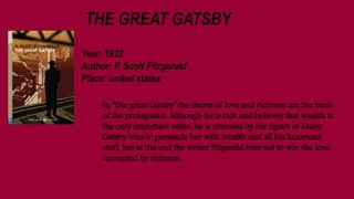 THE GREAT GATSBY
Year: 1922
Author: F. Scott Fitzgerald
Place: united states
In ‘The great Gatsby’ the theme of love and richness are the basis
of the protagonist. Although he is rich and believes that wealth is
the only important value, he is obsessed by the figure of Daisy.
Gatsby tries to persuade her with wealth and all his luxorious
stuff, but at the end the writer Fizgerald tries not to win the love
corrupted by richness
 