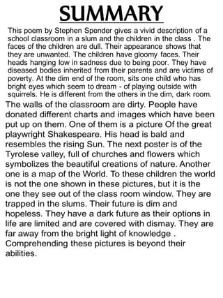 SUMMARY
This poem by Stephen Spender gives a vivid description of a
school classroom in a slum and the children in the class . The
faces of the children are dull. Their appearance shows that
they are unwanted. The children have gloomy faces. Their
heads hanging low in sadness due to being poor. They have
diseased bodies inherited from their parents and are victims of
poverty. At the dim end of the room, sits one child who has
bright eyes which seem to dream - of playing outside with
squirrels. He is different from the others in the dim, dark room.
 