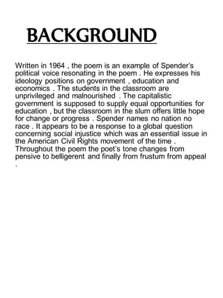 BACKGROUND
Written in 1964 , the poem is an example of Spender’s
political voice resonating in the poem . He expresses his
ideology positions on government , education and
economics . The students in the classroom are
unprivileged and malnourished . The capitalistic
government is supposed to supply equal opportunities for
education , but the classroom in the slum offers little hope
for change or progress . Spender names no nation no
race . It appears to be a response to a global question
concerning social injustice which was an essential issue in
the American Civil Rights movement of the time .
Throughout the poem the poet’s tone changes from
pensive to belligerent and finally from frustum from appeal
.
 