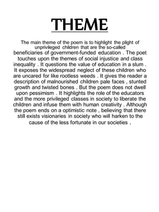 THEME
The main theme of the poem is to highlight the plight of
unprivileged children that are the so-called
beneficiaries of government-funded education . The poet
touches upon the themes of social injustice and class
inequality . It questions the value of education in a slum .
It exposes the widespread neglect of these children who
are uncared for like rootless weeds . It gives the reader a
description of malnourished children pale faces , stunted
growth and twisted bones . But the poem does not dwell
upon pessimism . It highlights the role of the educators
and the more privileged classes in society to liberate the
children and infuse them with human creativity . Although
the poem ends on a optimistic note , believing that there
still exists visionaries in society who will harken to the
cause of the less fortunate in our societies .
 