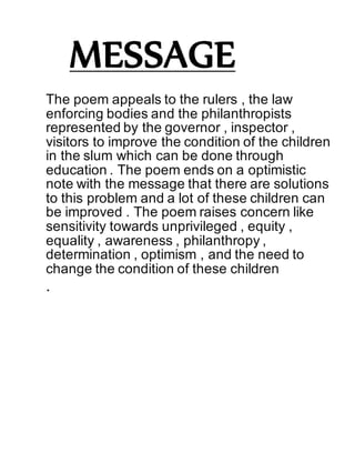 MESSAGE
The poem appeals to the rulers , the law
enforcing bodies and the philanthropists
represented by the governor , inspector ,
visitors to improve the condition of the children
in the slum which can be done through
education . The poem ends on a optimistic
note with the message that there are solutions
to this problem and a lot of these children can
be improved . The poem raises concern like
sensitivity towards unprivileged , equity ,
equality , awareness , philanthropy ,
determination , optimism , and the need to
change the condition of these children
.
 