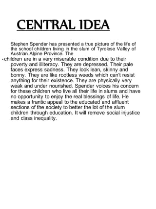 CENTRAL IDEA
Stephen Spender has presented a true picture of the life of
the school children living in the slum of Tyrolese Valley of
Austrian Alpine Province. The
• children are in a very miserable condition due to their
poverty and illiteracy. They are depressed. Their pale
faces express sadness. They look lean, skinny and
bonny. They are like rootless weeds which can’t resist
anything for their existence. They are physically very
weak and under nourished. Spender voices his concern
for these children who live all their life in slums and have
no opportunity to enjoy the real blessings of life. He
makes a frantic appeal to the educated and affluent
sections of the society to better the lot of the slum
children through education. It will remove social injustice
and class inequality.
 