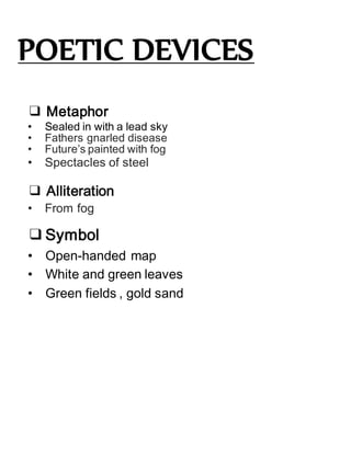 POETIC DEVICES
❑ Metaphor
• Sealed in with a lead sky
• Fathers gnarled disease
• Future’s painted with fog
• Spectacles of steel
❑ Alliteration
• From fog
❑Symbol
• Open-handed map
• White and green leaves
• Green fields , gold sand
 