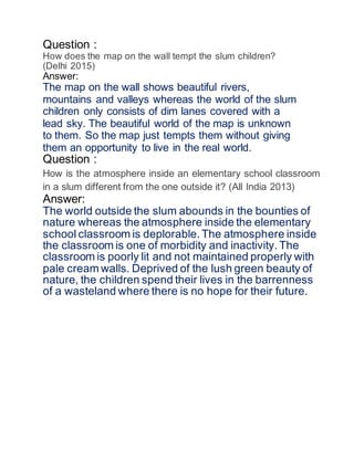 Question :
How does the map on the wall tempt the slum children?
(Delhi 2015)
Answer:
The map on the wall shows beautiful rivers,
mountains and valleys whereas the world of the slum
children only consists of dim lanes covered with a
lead sky. The beautiful world of the map is unknown
to them. So the map just tempts them without giving
them an opportunity to live in the real world.
Question :
How is the atmosphere inside an elementary school classroom
in a slum different from the one outside it? (All India 2013)
Answer:
The world outside the slum abounds in the bounties of
nature whereas the atmosphere inside the elementary
school classroom is deplorable. The atmosphere inside
the classroom is one of morbidity and inactivity. The
classroom is poorly lit and not maintained properly with
pale cream walls. Deprived of the lush green beauty of
nature, the children spend their lives in the barrenness
of a wasteland where there is no hope for their future.
 