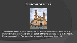 CUSTOMS OF PIURA
The typical customs of Piura are related to Christian celebrations. Because of the
mixture between Christianity and the beliefs of the indigenous people of the region.
Many customs of this Peruvian state are popular throughout the country
 