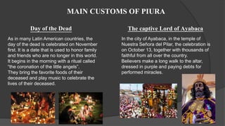 MAIN CUSTOMS OF PIURA
As in many Latin American countries, the
day of the dead is celebrated on November
first. It is a date that is used to honor family
and friends who are no longer in this world.
It begins in the morning with a ritual called
“the coronation of the little angels”.
They bring the favorite foods of their
deceased and play music to celebrate the
lives of their deceased.
Day of the Dead The captive Lord of Ayabaca
In the city of Ayabaca, in the temple of
Nuestra Señora del Pilar, the celebration is
on October 13, together with thousands of
faithful from all over the country.
Believers make a long walk to the altar,
dressed in purple and paying debts for
performed miracles.
 