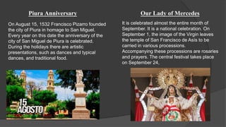 Piura Anniversary
On August 15, 1532 Francisco Pizarro founded
the city of Piura in homage to San Miguel.
Every year on this date the anniversary of the
city of San Miguel de Piura is celebrated.
During the holidays there are artistic
presentations, such as dances and typical
dances, and traditional food.
Our Lady of Mercedes
It is celebrated almost the entire month of
September. It is a national celebration. On
September 1, the image of the Virgin leaves
the temple of San Francisco de Asís to be
carried in various processions.
Accompanying these processions are rosaries
and prayers. The central festival takes place
on September 24,
 