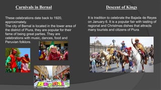 Carnivals in Bernal
These celebrations date back to 1920,
approximately.
The city of Bernal is located in the lower area of
the district of Piura, they are popular for their
fame of being great parties. They are
celebrations with music, dances, food and
Peruvian folklore.
Descent of Kings
It is tradition to celebrate the Bajada de Reyes
on January 6. It is a popular fair with tasting of
regional and Christmas dishes that attracts
many tourists and citizens of Piura.
 
