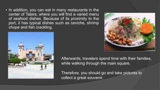 • In addition, you can eat in many restaurants in the
center of Talara, where you will find a varied menu
of seafood dishes. Because of its proximity to the
port, it has typical dishes such as ceviche, shrimp
chupe and fish crackling.
Afterwards, travelers spend time with their families,
while walking through the main square.
Therefore, you should go and take pictures to
collect a great souvenir.
 