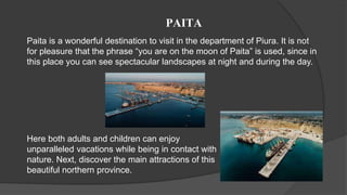 PAITA
Paita is a wonderful destination to visit in the department of Piura. It is not
for pleasure that the phrase “you are on the moon of Paita” is used, since in
this place you can see spectacular landscapes at night and during the day.
Here both adults and children can enjoy
unparalleled vacations while being in contact with
nature. Next, discover the main attractions of this
beautiful northern province.
 