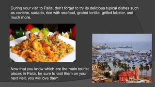 During your visit to Paita, don’t forget to try its delicious typical dishes such
as ceviche, sudado, rice with seafood, grated tortilla, grilled lobster, and
much more.
Now that you know which are the main tourist
places in Paita, be sure to visit them on your
next visit. you will love them
 