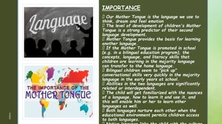 z
z
IMPORTANCE
Our Mother Tongue is the language we use to
think, dream and feel emotion
The level of development of children's Mother
Tongue is a strong predictor of their second
language development.
Mother Tongue provides the basis for learning
another language.
If the Mother Tongue is promoted in school
(e.g. in a bilingual education program), the
concepts, language, and literacy skills that
children are learning in the majority language
can transfer to the home language.
Bilingual children seem to "pick up"
conversational skills very quickly in the majority
language in the early years at school.
Abilities in the two languages are significantly
related or interdependent.
The child will get familiarized with the nuances
of a language, how to learn it and use it, and
this will enable him or her to learn other
languages as well.
Both languages nurture each other when the
educational environment permits children access
to both languages.
1/3/2024
 