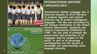 z
z
INTERNATIONAL MOTHER
LANGUAGE DAY:-
International Mother Language Day is
observed annually on 21st February
to promote linguistic and cultural
diversity and to protect endangered
languages. The day was proclaimed by
the General Conference of the United
Nations Educational, Scientific and
Cultural Organization (UNESCO) in
1999. The day aims to promote the
preservation and protection of all
languages used by peoples of the
world, as well as to encourage
multilingualism and the spread of
knowledge and understanding about
language diversity.
1/3/2024
 