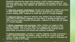 z
Scientific research has shown that learning a child's mother language can
positively impact her overall cognitive development and academic success. Here
are some key findings that highlight the importance of education in one’s mother
language:
1-Improved cognitive development: Studies have shown that children who learn
in their mother language have better cognitive development and increased
critical thinking skills, compared to those who learn in a foreign language.
2-Improved literacy: Research indicates that children who are taught to read
and write in their mother language are more likely to develop strong literacy
skills and have higher academic achievement, compared to those who are taught
in a second language.
3-Better engagement and motivation: When children are taught in their
mother language, they are more likely to be engaged and motivated in the
learning process. This is because they can understand the material better,
which leads to increased self-esteem and academic confidence.
4-Cultural preservation: Learning in a mother language can help to preserve a
child's cultural heritage and identity. When children can connect with their
culture through language, they are more likely to feel a sense of belonging and
develop a positive self-image.
1/3/2024
 