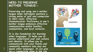 z
z
NEED TO PRESERVE
MOTHER TONGUE:-
Preserving and using one's mother
tongue helps individuals maintain a
strong sense of self and connection
to their roots. Effective
Communication: Proficiency in one's
mother tongue enhances effective
communication within families,
communities, and local contexts.
It is the foundation for learning
other languages. It helps you to
better understand your own culture
and identity. It allows you to
communicate with your family and
community members who may not
speak other languages. It can give
1/3/2024
 