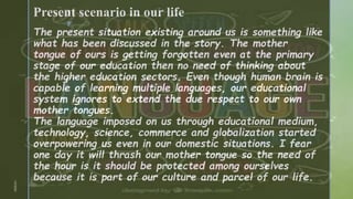 z
Present scenario in our life
The present situation existing around us is something like
what has been discussed in the story. The mother
tongue of ours is getting forgotten even at the primary
stage of our education then no need of thinking about
the higher education sectors. Even though human brain is
capable of learning multiple languages, our educational
system ignores to extend the due respect to our own
mother tongues.
The language imposed on us through educational medium,
technology, science, commerce and globalization started
overpowering us even in our domestic situations. I fear
one day it will thrash our mother tongue so the need of
the hour is it should be protected among ourselves
because it is part of our culture and parcel of our life.
1/3/2024
 