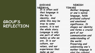 z
z
GROUP’S
REFLECTION
SHIVANI
NEEMVAL
It is often said
that language is
the key to
identity. And
while this may be
true to some
extent, it is not
the whole story.
Language is only
one part of what
makes us who we
are. It is our
culture, our
values, and our
experiences that
make up our
NIMISH
TIWARI
Mother language,
or one's native
language, holds
profound cultural
and emotional
significance. It
shapes our identity
and forms a crucial
part of our
communication and
understanding of
the world.
Preserving and
celebrating one's
mother language is
 