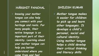 z
HARSHIT PANCHAL
 knowing your mother
tongue can also help
you connect with your
heritage and roots. For
many people, their
native language is an
important part of their
identity. Learning about
your mother tongue can
help you better
understand where you
come from and feel
SHILESH KUMAR
 Mother tongue makes
it easier for children
to pick up and learn
other languages. It
develops a child's
personal, social and
cultural identity.
Using mother tongue
helps a child develop
their critical thinking
and literacy skills.
1/3/2024
 
